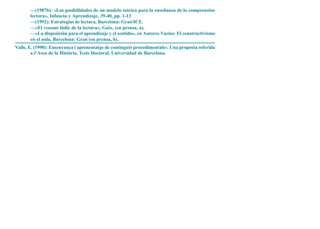—(1987b): «Las posibilidades de un modelo teórico para la enseñanza de la comprensión
lectora», Infancia y Aprendizaje, 39-40, pp. 1-13
—(1992): Estrategias de lectura, Barcelona: Graó/ICE.
—«El vessant lúdic de la lectura», Guix, (en prensa, a).
—«La disposición para el aprendizaje y el sentido», en Autores Varios: El constructivismo
en el aula, Barcelona: Graó (en prensa, b).
Valls, E. (1990): Ensenyança i aprenentatge de continguts procedimentals». Una proposta referida
a l’Area de la Història, Tesis Doctoral, Universidad de Barcelona.
 