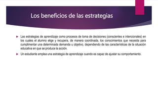 Los beneficios de las estrategias
 Las estrategias de aprendizaje como procesos de toma de decisiones (conscientes e intencionales) en
los cuales el alumno elige y recupera, de manera coordinada, los conocimientos que necesita para
cumplimentar una determinada demanda u objetivo, dependiendo de las características de la situación
educativa en que se produce la acción.
 Un estudiante emplea una estrategia de aprendizaje cuando es capaz de ajustar su comportamiento.
 
