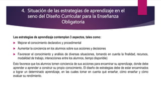4. Situación de las estrategias de aprendizaje en el
seno del Diseño Curricular para la Enseñanza
Obligatoria
Las estrategias de aprendizaje contemplan 3 aspectos, tales como:
 Mejorar el conocimiento declarativo y procedimental
 Aumentar la conciencia en los alumnos sobre sus acciones y decisiones
 Favorecer el conocimiento y análisis de diversas situaciones, tomando en cuenta la finalidad, recursos,
modalidad de trabajo, interacciones entre los alumnos, tiempo disponible)
Esto favorece que los alumnos tomen conciencia de sus acciones para encaminar su aprendizaje, donde debe
aprender a aprender a construir su propio conocimiento. El diseño de estrategias debe de estar encaminados
a lograr un determinado aprendizaje, en las cuales tomar en cuenta qué enseñar, cómo enseñar y cómo
evaluar su rendimiento.
 