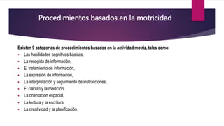 Existen 9 categorías de procedimientos basados en la actividad motriz, tales como:
 Las habilidades cognitivas básicas,
 La recogida de información,
 El tratamiento de información,
 La expresión de información,
 La interpretación y seguimiento de instrucciones,
 El cálculo y la medición,
 La orientación espacial,
 La lectura y la escritura,
 La creatividad y la planificación.
Procedimientos basados en la motricidad
 