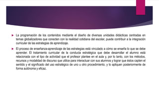  La programación de los contenidos mediante el diseño de diversas unidades didácticas centradas en
temas globalizadores que conecten con la realidad cotidiana del escolar, puede contribuir a la integración
curricular de las estrategias de aprendizaje.
 El proceso de enseñanza-aprendizaje de las estrategias está vinculado a cómo se enseña lo que se debe
aprender. El tratamiento curricular de la conducta estratégica que debe desarrollar el alumno está
relacionada con el tipo de actividad que el profesor plantee en el aula y, por lo tanto, con los métodos,
recursos y modalidad de discurso que utilice para interactuar con sus alumnos y lograr que éstos capten el
sentido y el significado del uso estratégico de uno u otro procedimiento, y lo apliquen posteriormente de
forma autónoma y eficaz.
 