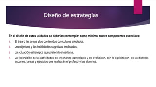 Diseño de estrategias
En el diseño de estas unidades se deberían contemplar, como mínimo, cuatro componentes esenciales:
1. El área o las áreas y los contenidos curriculares afectados,
2. Los objetivos y las habilidades cognitivas implicadas,
3. La actuación estratégica que pretende enseñarse,
4. La descripción de las actividades de enseñanza-aprendizaje y de evaluación, con la explicitación de las distintas
acciones, tareas y ejercicios que realizarán el profesor y los alumnos.
 