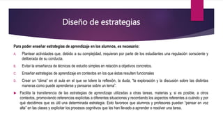 Diseño de estrategias
Para poder enseñar estrategias de aprendizaje en los alumnos, es necesario:
A. Plantear actividades que, debido a su complejidad, requieran por parte de los estudiantes una regulación consciente y
deliberada de su conducta.
B. Evitar la enseñanza de técnicas de estudio simples en relación a objetivos concretos.
C. Enseñar estrategias de aprendizaje en contextos en los que éstas resulten funcionales
D. Crear un “clima” en el aula en el que se tolere la reflexión, la duda, “la exploración y la discusión sobre las distintas
maneras como puede aprenderse y pensarse sobre un tema”.
 Facilita la transferencia de las estrategias de aprendizaje utilizadas a otras tareas, materias y, si es posible, a otros
contextos, promoviendo referencias explícitas a diferentes situaciones y recordando los aspectos referentes a cuándo y por
qué decidimos que es útil una determinada estrategia. Esto favorece que alumnos y profesores puedan “pensar en voz
alta” en las clases y explicitar los procesos cognitivos que les han llevado a aprender o resolver una tarea.
 