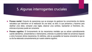 5. Algunas interrogantes cruciales
 Proceso mental: Conjunto de operaciones que se encargan de gestionar los conocimientos de distinta
naturaleza que intervienen en la realización de una tarea, es decir, lo que pensamos y hacemos para
clasificar unos datos, comparar unas reglas, observar unos cambios, representar un fenómeno, etc.,
entonces el proceso puede ser consciente.
 Proceso cognitivo: El funcionamiento de los mecanismos mentales que se activan automáticamente
cuando atendemos, comprendemos o memorizamos, entonces no podemos hablar de conciencia respecto
a cómo funcionan dichos mecanismos. En definitiva, sólo es susceptible de hacerse consciente la que en
su día fue elaborado conscientemente por nuestro sistema cognitivo.
 