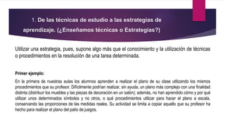 1. De las técnicas de estudio a las estrategias de
aprendizaje. (¿Enseñamos técnicas o Estrategias?)
Utilizar una estrategia, pues, supone algo más que el conocimiento y la utilización de técnicas
o procedimientos en la resolución de una tarea determinada.
Primer ejemplo:
En la primera de nuestras aulas los alumnos aprenden a realizar el plano de su clase utilizando los mismos
procedimientos que su profesor. Difícilmente podrían realizar, sin ayuda, un plano más complejo con una finalidad
distinta (distribuir los muebles y las piezas de decoración en un salón); además, no han aprendido cómo y por qué
utilizar unos determinados símbolos y no otros, o qué procedimientos utilizar para hacer el plano a escala,
conservando las proporciones de las medidas reales. Su actividad se limita a copiar aquello que su profesor ha
hecho para realizar el plano del patio de juegos.
 