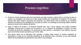 Proceso cognitivo
 El alumno, al tomar decisiones sobre los conocimientos que debe recuperar y aplicar frente a una tarea (es decir, al
emplear una estrategia), cree actuar de la mejor manera posible para cumplimentar los objetivos. Por otra parte,
siempre debe existir, desde la percepción del estudiante, una cierta relación entre la bondad de los resultados
obtenidos y la eficacia de las estrategias que ha puesto en práctica. Una estrategia de aprendizaje debería valorarse
siempre en función de los objetivos del alumno.
 Según el objetivo del profesor y la demanda realizada sean más o menos abiertos, será posible considerar
estrategias comunes para la mayoría de los alumnos o no. La utilización de estrategias, al requerir una toma
consciente de decisiones, adaptadas a las condiciones de cada situación, y orientadas a unos objetivos, hace que
esos conocimientos resulten accesibles y, por lo tanto, útiles.
 Todo parece indicar que la alternativa más razonable y fructífera debe consistir en enseñar estrategias de
aprendizaje en función de los contenidos específicos de las diferentes áreas curriculares, sin que esto suponga
abdicar de las posibilidades de generalización que definen a las estrategias.
 