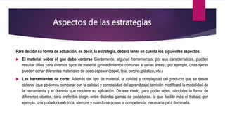 Aspectos de las estrategias
Para decidir su forma de actuación, es decir, la estrategia, deberá tener en cuenta los siguientes aspectos:
 El material sobre el que debe cortarse Ciertamente, algunas herramientas, por sus características, pueden
resultar útiles para diversos tipos de material (procedimientos comunes a varias áreas); por ejemplo, unas tijeras
pueden cortar diferentes materiales de poco espesor (papel, tela, corcho, plástico, etc.)
 Las herramientas de corte: Además del tipo de material, la calidad y complejidad del producto que se desee
obtener (que podemos comparar con la calidad y complejidad del aprendizaje) también modificará la modalidad de
la herramienta y el dominio que requiere su aplicación. De ese modo, para podar setos, dándoles la forma de
diferentes objetos, será preferible elegir, entre distintas gamas de podadoras, la que facilite más el trabajo; por
ejemplo, una podadora eléctrica, siempre y cuando se posea la competencia: necesaria para dominarla.
 