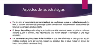 Aspectos de las estrategias
 Por otro lado, el conocimiento pormenorizado de las condiciones en que se realiza la demanda (es
decir, la situación o contexto de aprendizaje) pueden también influir notablemente en las decisiones que
tomará el operario para efectuar el corte.
 El tiempo disponible para hacerlo y la producción que debe obtenerse pueden propiciar un corte más
artesanal o, por el contrario, más industrializado (una mayor reflexión y elaboración, o una mayor
repetición).
 Las características particulares de la situación en que debe efectuarse el corte podrían requerir
medidas singulares como, por ejemplo, realizar una soldadura bajo el agua (realizar un croquis del
interior de un palacio, mientras se visita).
 