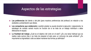 Aspectos de las estrategias
 Las preferencias del cliente o del jefe (para nosotros preferencias del profesor) en relación a los
acabados y presentación que desea.
 Los compañeros que colaborarán o podrán prestar su ayuda durante la ejecución. Lógicamente, la
estrategia de cortado variará mucho en función de si se trata de un trabajo individual o debe
efectuarse en equipo.
 La finalidad del trabajo ¿Cuál es el objetivo del corte en el seto? ¿Es una tarea habitual que se
realiza cada quince días o se trata de preparar el seto para un concurso de poda artística? ¿Es
importante la originalidad o sólo se deben mantener las formas ya definidas?
 