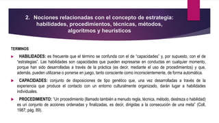 2. Nociones relacionadas con el concepto de estrategia:
habilidades, procedimientos, técnicas, métodos,
algoritmos y heurísticos
TERMINOS
 HABILIDADES: es frecuente que el término se confunda con el de “capacidades” y, por supuesto, con el de
“estrategias”. Las habilidades son capacidades que pueden expresarse en conductas en cualquier momento,
porque han sido desarrolladas a través de la práctica (es decir, mediante el uso de procedimientos) y que,
además, pueden utilizarse o ponerse en juego, tanto consciente como inconscientemente, de forma automática.
 CAPACIDADES: conjunto de disposiciones de tipo genético que, una vez desarrolladas a través de la
experiencia que produce el contacto con un entorno culturalmente organizado, darán lugar a habilidades
individuales.
 PROCEDIMIENTO: “Un procedimiento (llamado también a menudo regla, técnica, método, destreza o habilidad)
es un conjunto de acciones ordenadas y finalizadas, es decir, dirigidas a la consecución de una meta” (Coll,
1987; pág. 89).
 