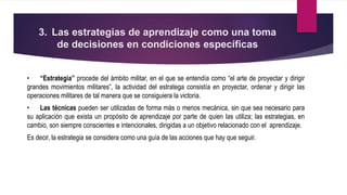 3. Las estrategias de aprendizaje como una toma
de decisiones en condiciones específicas
• “Estrategia” procede del ámbito militar, en el que se entendía como “el arte de proyectar y dirigir
grandes movimientos militares”, la actividad del estratega consistía en proyectar, ordenar y dirigir las
operaciones militares de tal manera que se consiguiera la victoria.
• Las técnicas pueden ser utilizadas de forma más o menos mecánica, sin que sea necesario para
su aplicación que exista un propósito de aprendizaje por parte de quien las utiliza; las estrategias, en
cambio, son siempre conscientes e intencionales, dirigidas a un objetivo relacionado con el aprendizaje.
Es decir, la estrategia se considera como una guía de las acciones que hay que seguir.
 