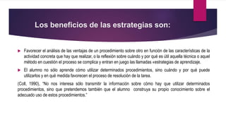 Los beneficios de las estrategias son:
 Favorecer el análisis de las ventajas de un procedimiento sobre otro en función de las características de la
actividad concreta que hay que realizar, o la reflexión sobre cuándo y por qué es útil aquella técnica o aquel
método en cuestión el proceso se complica y entran en juego las llamadas «estrategias de aprendizaje.
 El alumno no sólo aprende cómo utilizar determinados procedimientos, sino cuándo y por qué puede
utilizarlos y en qué medida favorecen el proceso de resolución de la tarea.
(Coll, 1990), “No nos interesa sólo transmitir la información sobre cómo hay que utilizar determinados
procedimientos, sino que pretendemos también que el alumno construya su propio conocimiento sobre el
adecuado uso de estos procedimientos.”
 