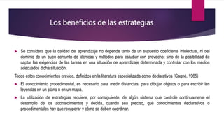 Los beneficios de las estrategias
 Se considera que la calidad del aprendizaje no depende tanto de un supuesto coeficiente intelectual, ni del
dominio de un buen conjunto de técnicas y métodos para estudiar con provecho, sino de la posibilidad de
captar las exigencias de las tareas en una situación de aprendizaje determinada y controlar con los medios
adecuados dicha situación.
Todos estos conocimientos previos, definidos en la literatura especializada como declarativos (Gagné, 1985)
 El conocimiento procedimental, es necesario para medir distancias, para dibujar objetos o para escribir las
leyendas en un plano o en un mapa.
 La utilización de estrategias requiere, por consiguiente, de algún sistema que controle continuamente el
desarrollo de los acontecimientos y decida, cuando sea preciso, qué conocimientos declarativos o
procedimentales hay que recuperar y cómo se deben coordinar.
 