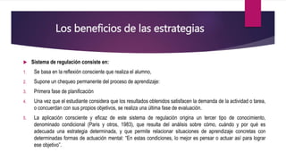 Los beneficios de las estrategias
 Sistema de regulación consiste en:
1. Se basa en la reflexión consciente que realiza el alumno,
2. Supone un chequeo permanente del proceso de aprendizaje:
3. Primera fase de planificación
4. Una vez que el estudiante considera que los resultados obtenidos satisfacen la demanda de la actividad o tarea,
o concuerdan con sus propios objetivos, se realiza una última fase de evaluación.
5. La aplicación consciente y eficaz de este sistema de regulación origina un tercer tipo de conocimiento,
denominado condicional (Paris y otros, 1983), que resulta del análisis sobre cómo, cuándo y por qué es
adecuada una estrategia determinada, y que permite relacionar situaciones de aprendizaje concretas con
determinadas formas de actuación mental: “En estas condiciones, lo mejor es pensar o actuar así para lograr
ese objetivo”.
 
