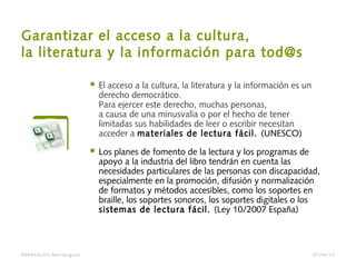 Garantizar el acceso a la cultura,
la literatura y la información para tod@s
 El acceso a la cultura, la literatura y la información es un
derecho democrático.
Para ejercer este derecho, muchas personas,
a causa de una minusvalía o por el hecho de tener
limitadas sus habilidades de leer o escribir necesitan
acceder a materiales de lectura fácil. (UNESCO)
 Los planes de fomento de la lectura y los programas de
apoyo a la industria del libro tendrán en cuenta las
necesidades particulares de las personas con discapacidad,
especialmente en la promoción, difusión y normalización
de formatos y métodos accesibles, como los soportes en
braille, los soportes sonoros, los soportes digitales o los
sistemas de lectura fácil. (Ley 10/2007 España)
BARAKALDO Berritzegune 07/04/14
 