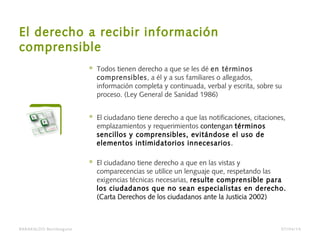 El derecho a recibir información
comprensible
 Todos tienen derecho a que se les dé en términos
comprensibles, a él y a sus familiares o allegados,
información completa y continuada, verbal y escrita, sobre su
proceso. (Ley General de Sanidad 1986)
 El ciudadano tiene derecho a que las notificaciones, citaciones,
emplazamientos y requerimientos contengan términos
sencillos y comprensibles, evitándose el uso de
elementos intimidatorios innecesarios.
 El ciudadano tiene derecho a que en las vistas y
comparecencias se utilice un lenguaje que, respetando las
exigencias técnicas necesarias, resulte comprensible para
los ciudadanos que no sean especialistas en derecho.
(Carta Derechos de los ciudadanos ante la Justicia 2002)
BARAKALDO Berritzegune 07/04/14
 