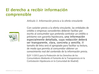 El derecho a recibir información
comprensible
Artículo 3. Información previa a la oferta vinculante
Con carácter previo a la oferta vinculante, las entidades de
crédito o empresas concedentes deberán facilitar por
escrito al consumidor que pretenda contratar un crédito o
préstamo con garantía hipotecaria, una información
especialmente detallada, cuya redacción deberá
ser transparente, clara, concreta y sencilla. El
tamaño de letra será el apropiado para facilitar su lectura,
de modo que permita al consumidor obtener un
conocimiento real del contenido de la información previa.
(LEY 1/2012 para la Protección de los Derechos de los
Consumidores Mediante el Fomento de la Transparencia en la
Contratación Hipotecaria en la Comunidad de Madrid)
BARAKALDO Berritzegune 07/04/14
 