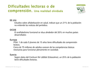 Dificultades lectoras o de
comprensión. Una realidad olvidada
BARAKALDO Berritzegune
EE.UU.
Estudios sobre alfabetización en salud, indican que un 21% de la población
no entiende las noticias del periódico.
OCDE
El analfabetismo funcional se situa alrededor del 20% en muchos países
desarrollados
Europa
PISA: 1 de cada 5 jóvenes de 15 años tiene dificultades de comprensión
lectora.
Cerca de 75 millones de adultos carecen de las competencias básicas
necesarias para funcionar plenamente en sociedad. 
Suecia
Según datos del Centrum för Lättläst (Estocolmo), un 25% de la población
tiene dificultades lectoras.
07/04/14
 