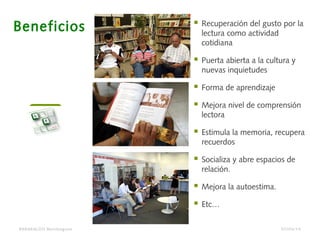 BARAKALDO Berritzegune
Beneficios  Recuperación del gusto por la
lectura como actividad
cotidiana
 Puerta abierta a la cultura y
nuevas inquietudes
 Forma de aprendizaje
 Mejora nivel de comprensión
lectora
 Estimula la memoria, recupera
recuerdos
 Socializa y abre espacios de
relación.
 Mejora la autoestima.
 Etc…
07/04/14
 