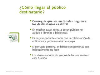 ¿Cómo llegar al público
destinatario?
 Conseguir que los materiales lleguen a
los destinatarios es difícil
 En muchos casos se trata de un público no
asiduo a librerías o bibliotecas
 Es muy importante contar con la colaboración de
entidades y profesionales de apoyo
 El contacto personal es básico con personas que
habitualmente no leen
 Los dinamizadores de grupos de lectura realizan
esta función
BARAKALDO Berritzegune 07/04/14
 