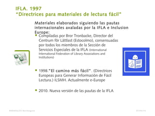 IFLA. 1997
“Directrices para materiales de lectura fácil”
 Compiladas por Bror Tronbacke, Director del
Centrum för Lättlast (Estocolmo), consensuadas
por todos los miembros de la Sección de
Servicios Especiales de la IFLA (International
International Federation of Library Associations and
Institutions)
 1998.”El camino más fácil”. (Directrices
Europeas para Generar Información de Fácil
Lectura.) ILSMH. Actualmente e-Europe
 2010. Nueva versión de las pautas de la IFLA
Materiales elaborados siguiendo las pautas
internacionales avaladas por la IFLA e Inclusion
Europe:
BARAKALDO Berritzegune 07/04/14
 