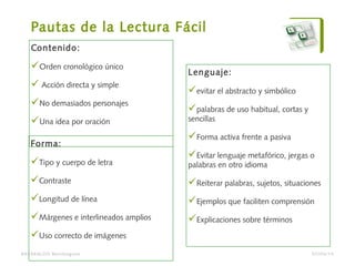 Pautas de la Lectura Fácil
Contenido:
Orden cronológico único
 Acción directa y simple
No demasiados personajes
Una idea por oración
Forma:
Tipo y cuerpo de letra
Contraste
Longitud de línea
Márgenes e interlineados amplios
Uso correcto de imágenes
BARAKALDO Berritzegune
Lenguaje:
evitar el abstracto y simbólico
palabras de uso habitual, cortas y
sencillas
Forma activa frente a pasiva
Evitar lenguaje metafórico, jergas o
palabras en otro idioma
Reiterar palabras, sujetos, situaciones
Ejemplos que faciliten comprensión
Explicaciones sobre términos
07/04/14
 