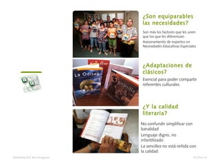 Son más los factores que les unen
que los que les diferencian
Asesoramiento de expertos en
Necesidades Educativas Especiales
¿Son equiparables
las necesidades?
Esencial para poder compartir
referentes culturales
¿Adaptaciones de
clásicos?
No confundir simplificar con
banalidad
Lenguaje digno, no
infantilizado
La sencillez no está reñida con
la calidad
¿Y la calidad
literaria?
BARAKALDO Berritzegune 07/04/14
 