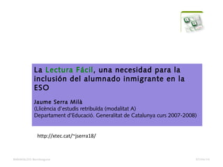BARAKALDO Berritzegune
La Lectura Fácil, una necesidad para la
inclusión del alumnado inmigrante en la
ESO
 
Jaume Serra Milà
(Llicència d’estudis retribuïda (modalitat A)
Departament d’Educació. Generalitat de Catalunya curs 2007-2008)
http://xtec.cat/~jserra18/
07/04/14
 