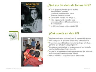 Es un grupo de personas que se reúnen
periódicamente para leer
y comentar un mismo libro, con la
dinamización de un monitor.
Utiliza libros avalados por el logo LF.
Están especialmente indicados para
personas que tienen dificultades lectoras y
de comprensión.
En 2013, en España existen más de 100
¿Qué son los clubs de lectura fácil?
Ayuda a mantener o mejorar el nivel de comprensión lectora.
Crea un espacio de relaciones personales y cohesión social.
Proporciona la posibilidad de retomar el gusto por la lectura a
personas que lo habían dado por perdido.
Introduce un poso cultural en personas que no han tenido la
oportunidad de adquirirlo previamente.
Fortalecen las relaciones con los agentes sociales que participan
en la organización y dinamización del club.
Abre la biblioteca a un público que no la frecuenta.
¿Qué aporta un club LF?
BARAKALDO Berritzegune 07/04/14
 