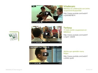 http://www.youtube.com/watch?
v=jnhFMBT8kT4
Viladecans
Biblioteca en colaboración con centro
ocupacional discapacidad
http://www.youtube.com/watch?
v=SpGT--6SGf8
Tortosa
11 clubs (centro ocupacional con
biblioteca)
http://www.youtube.com/watch?
v=b5X2-zijnJA
Adultos que aprenden nueva
lengua
BARAKALDO Berritzegune 07/04/14
 