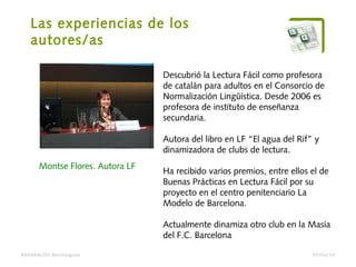 Las experiencias de los
autores/as
BARAKALDO Berritzegune
Montse Flores. Autora LF
Descubrió la Lectura Fácil como profesora
de catalán para adultos en el Consorcio de
Normalización Lingüística. Desde 2006 es
profesora de instituto de enseñanza
secundaria.
Autora del libro en LF “El agua del Rif” y
dinamizadora de clubs de lectura.
Ha recibido varios premios, entre ellos el de
Buenas Prácticas en Lectura Fácil por su
proyecto en el centro penitenciario La
Modelo de Barcelona.
Actualmente dinamiza otro club en la Masía
del F.C. Barcelona
07/04/14
 