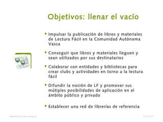Objetivos: llenar el vacío
 Impulsar la publicación de libros y materiales
de Lectura Fácil en la Comunidad Autónoma
Vasca
 Conseguir que libros y materiales lleguen y
sean utilizados por sus destinatarios
 Colaborar con entidades y bibliotecas para
crear clubs y actividades en torno a la lectura
fácil
 Difundir la noción de LF y promover sus
mútiples posibilidades de aplicación en el
ámbito público y privado
 Establecer una red de librerías de referencia
BARAKALDO Berritzegune 07/04/14
 