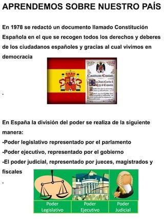 APRENDEMOS SOBRE NUESTRO PAÍS
En 1978 se redactó un documento llamado Constitución
Española en el que se recogen todos los derechos y deberes
de los ciudadanos españoles y gracias al cual vivimos en
democracia
.
En España la división del poder se realiza de la siguiente
manera:
-Poder legislativo representado por el parlamento
-Poder ejecutivo, representado por el gobierno
-El poder judicial, representado por jueces, magistrados y
fiscales
.
 