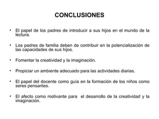 CONCLUSIONES El papel de los padres de introducir a sus hijos en el mundo de la lectura.    Los padres de familia deben de contribuir en la potencializaciòn de las capacidades de sus hijos.    Fomentar la creatividad y la imaginación.  Propiciar un ambiente adecuado para las actividades diarias. El papel del docente como guía en la formación de los niños como seres pensantes. El afecto como motivante para  el desarrollo de la creatividad y la imaginación.  