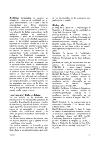 flexibilidad tecnológica no tenemos un
método de evaluación de usabilidad que se
ajuste adecuadamente. Ello se debe al tipo de
características que deben analizarse:
antecedentes, potencial, tecnología, licencia,
seguridad, acceso, compatibilidad, y robustez.
La evaluación de dichas características puede
realizarse mediante un cuestionario,
completado a partir de la documentación
disponible. Tanto la flexibilidad organizativa
como la flexibilidad pedagógico/didáctica
requieren al evaluador situarse en el rol de
hipotético usuario para analizar si están dadas
ciertas funcionalidades dentro del EVEA. Por
tal motivo, el método de inspección de
características resulta pertinente para la
evaluación de flexibilidad organizativa y
pedagógico/didáctica. Este método puede
aplicarse mediante la técnica de cuestionario
de tipo mixto. Por último nos encontramos con
la estandarización, donde es imprescindible
contar con documentación técnica y verificar
una por una las interfaces del EVEA mediante
la ayuda de alguna herramienta específica. El
método de inspección de estándares se
presenta como muy adecuado para realizar este
proceso debido a que se trata de un método
que chequea la interfaz y evalúa si cumple con
los estándares que rigen en la Web. Las
herramientas de verificación de estándares
Web y de accesibilidad que funcionan on-line
pueden ayudar en este proceso.
Conclusiones y trabajos futuros
En este artículo se ha realizado una
presentación de los lineamientos generales de
un modelo de evaluación de entornos virtuales
de enseñanza y aprendizaje basado en cuatro
capas, a partir de una evaluación de producto.
Luego se ha presentado el concepto de
evaluador, una clasificación posible, y la
forma en que los evaluadores intervendrán en
la evaluación.
Por último hemos abordado la primera capa
del modelo, detallando qué se debería evaluar
y una idea de cómo hacerlo.
Este modelo continúa en desarrollo y será
aplicado a un caso específico de estudio, que
dará a lugar a una retroalimentación por parte
de los involucrados en la evaluación para
perfeccionar el modelo.
Bibliografía
[Alv05] Alva Obeso, M. E. Metodología de
Medición y Evaluación de la Usabilidad en
Sitios Web Educativos. 2005.
[Car02] Carvalho, A. Usability testing of
educational software methods, techniques and
evaluators. 3º Simposio Internacional de
Informática Educativa. Portugal. 2002.
[Cat00] Catalán Vega, M. Metodologías de
evaluación de interfaces gráficas de usuario.
http://eprints.rclis.org/archive/00004718.
2000.
[DeB00a] De Benito, B. Posibilidades
educativas de las webtools, Palma de
Mallorca, Universidad de las Islas Baleares.
2000.
[DeB00b] De Benito, B. Herramientas web por
entorno de enseñanza-aprendizaje, en
CABERO, J. y otros (coods): Medios
audiovisuales y nuevas tecnologías para la
formación en el siglo XXI, Murcia. 2000.
[DeB05] De Benito, B; Salinas, J. Situaciones
didácticas en los entornos virtuales de
enseñanza-aprendizaje (EVEA) en la
enseñanza superior: elaboración de un
instrumento de análisis. Congreso
Internacional EDUTEC, 2005.
[DeB06]. De Benito, B; Salinas, J. Situaciones
didácticas en los entornos virtuales de
enseñanza-aprendizaje (EVEA) en la
enseñanza superior: elaboración de un
instrumento de análisis. Congreso EDUTEC.
2006.
[Fai99] Fainholc, B. La interactividad en la
educación a distancia. 1ª ed. Buenos Aires.
Editorial Paidós. 1999.
[Fer07] Ferreira Szpiniak, A; Sanz, C. Hacia
un modelo de evaluación de entornos virtuales
de enseñanza y aprendizaje. La importancia de
la usabilidad. Anales del XIII CACIC.
Corrientes y Resistencia. Argentina. 2007.
[Gon01] González Rodríguez, J; Olsina, L.
Hacia la Medición de Calidad en Uso Web..
http://www.dlsi.ua.es/webe01/articulos/s222.p
df. 2001.
TE&ET'09 391
 