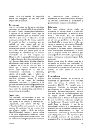 errores. Estos dos métodos de inspección
pueden ser conjugados en uno solo para
simplificar la evaluación.
Tercera capa
Una vez superadas las dos capas anteriores
comienza a ser imprescindible la participación
del usuario. En esta etapa se plantea incorporar
la opinión de los usuarios finales bajo un
ambiente controlado por un evaluador. Para
esto son de gran ayuda los métodos de test de
usuario, en particular los del tipo de expresión
del usuario en base a preguntas, que en
realidad son una variante del test de
pensamiento en voz alta [Woo98]. Los
usuarios participan de la evaluación realizando
una o más tareas que formen parte de un
escenario tipo. Es importante que los usuarios
involucrados en los test abarquen los
diferentes roles en que puede interactuarse con
el EVEA (alumnos, docentes, administradores,
etc.). Por otro lado, dentro de cada rol deben
seleccionarse usuarios con diferente nivel de
experiencia en el uso del servicio Web. A
medida que el usuario interactúa con el
entorno debe expresar en voz alta sus
pensamientos, sensaciones y opiniones,
mientras el evaluador capta y registra las
impresiones y sensaciones que el usuario
manifiesta oralmente, además de realizar
preguntas directas cuando lo considera
conveniente. De acuerdo a la experticia y al rol
que deba desempañar el usuario puede resultar
necesario que el test incluya una capacitación
previa sobre las características del sistema o
los aspectos a ser evaluados.
Cuarta capa
Está destinada exclusivamente a que los
futuros usuarios finales aporten su punto de
vista dentro de un contexto o ambiente real.
Lógicamente, para realizar este tipo de
evaluación también son adecuados los test de
usuarios. En particular los test remotos son
muy eficaces, rápidos y fáciles de realizar
[Hom03] [Mon06]. Además el usuario realiza
el test en su propio medio o ambiente, con lo
cual es posible evaluar el contexto de uso. Los
test remotos se basan principalmente en el uso
de cuestionarios para recolectar la
información. El evaluador sólo está encargado
de elaborar, suministrar el cuestionario y
posteriormente procesar los resultados.
Relaciones
Las capas plantean ciertos grados de
contención del usuario, siendo el primer nivel
el de mayor contención. La transición de un
nivel a otro estaría dada por resultados
aceptables en las evaluaciones. Es decir que,
en el caso de productos en desarrollo, la
usabilidad debería mejorar de un nivel a otro,
ya que se supone que los errores y dificultades
más importantes han sido detectados y
corregidos en las etapas previas. Sin embargo,
como mencionamos anteriormente, el modelo
que se propone resulta más adecuado para
evaluar productos terminados o para comparar
nuevas versiones de un entorno respecto de las
anteriores.
Como hemos visto, la primera capa es la
encargada de realizar una evaluación del
entorno en general, mientras que las restantes
se sitúan en un contexto de uso particular, por
ejemplo un curso dentro de un EVEA
particular.
Evaluadores
Los diferentes métodos de evaluación de
usabilidad de aplicaciones Web requieren,
entre otras cosas, de distinto tipo de
evaluadores [Car02]. Por ejemplo, para la
evaluación heurística es necesario gente
experimentada en el diseño de interfaces e
interacción humano-computadora, mientras
que para realizar un recorrido cognitivo será
de mayor utilidad contar profesionales
relacionados con el dominio de la aplicación.
En todo modelo los evaluadores cumplen un
rol fundamental. El juicio emitido por ellos
puede llevar a descartar el uso de un
determinado producto o a desencadenar un
profundo proceso de cambios en la aplicación.
Determinar adecuadamente el tipo de
evaluadores a seleccionar, y los conocimientos
que deben poseer, es de vital importancia para
la adecuada aplicación de los métodos de
evaluación. Una vez superada esta instancia, la
TE&ET'09 386
 