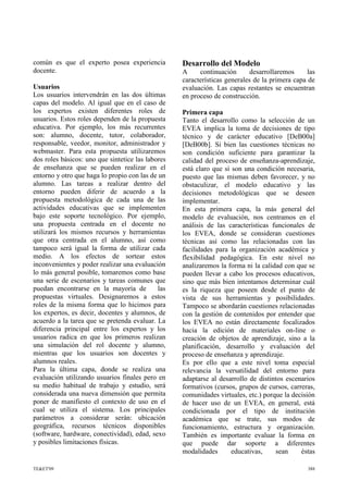 común es que el experto posea experiencia
docente.
Usuarios
Los usuarios intervendrán en las dos últimas
capas del modelo. Al igual que en el caso de
los expertos existen diferentes roles de
usuarios. Estos roles dependen de la propuesta
educativa. Por ejemplo, los más recurrentes
son: alumno, docente, tutor, colaborador,
responsable, veedor, monitor, administrador y
webmaster. Para esta propuesta utilizaremos
dos roles básicos: uno que sintetice las labores
de enseñanza que se pueden realizar en el
entorno y otro que haga lo propio con las de un
alumno. Las tareas a realizar dentro del
entorno pueden diferir de acuerdo a la
propuesta metodológica de cada una de las
actividades educativas que se implementen
bajo este soporte tecnológico. Por ejemplo,
una propuesta centrada en el docente no
utilizará los mismos recursos y herramientas
que otra centrada en el alumno, así como
tampoco será igual la forma de utilizar cada
medio. A los efectos de sortear estos
inconvenientes y poder realizar una evaluación
lo más general posible, tomaremos como base
una serie de escenarios y tareas comunes que
puedan encontrarse en la mayoría de las
propuestas virtuales. Designaremos a estos
roles de la misma forma que lo hicimos para
los expertos, es decir, docentes y alumnos, de
acuerdo a la tarea que se pretenda evaluar. La
diferencia principal entre los expertos y los
usuarios radica en que los primeros realizan
una simulación del rol docente y alumno,
mientras que los usuarios son docentes y
alumnos reales.
Para la última capa, donde se realiza una
evaluación utilizando usuarios finales pero en
su medio habitual de trabajo y estudio, será
considerada una nueva dimensión que permita
poner de manifiesto el contexto de uso en el
cual se utiliza el sistema. Los principales
parámetros a considerar serán: ubicación
geográfica, recursos técnicos disponibles
(software, hardware, conectividad), edad, sexo
y posibles limitaciones físicas.
Desarrollo del Modelo
A continuación desarrollaremos las
características generales de la primera capa de
evaluación. Las capas restantes se encuentran
en proceso de construcción.
Primera capa
Tanto el desarrollo como la selección de un
EVEA implica la toma de decisiones de tipo
técnico y de carácter educativo [DeB00a]
[DeB00b]. Si bien las cuestiones técnicas no
son condición suficiente para garantizar la
calidad del proceso de enseñanza-aprendizaje,
está claro que sí son una condición necesaria,
puesto que las mismas deben favorecer, y no
obstaculizar, el modelo educativo y las
decisiones metodológicas que se deseen
implementar.
En esta primera capa, la más general del
modelo de evaluación, nos centramos en el
análisis de las características funcionales de
los EVEA, donde se consideran cuestiones
técnicas así como las relacionadas con las
facilidades para la organización académica y
flexibilidad pedagógica. En este nivel no
analizaremos la forma ni la calidad con que se
pueden llevar a cabo los procesos educativos,
sino que más bien intentamos determinar cuál
es la riqueza que poseen desde el punto de
vista de sus herramientas y posibilidades.
Tampoco se abordarán cuestiones relacionadas
con la gestión de contenidos por entender que
los EVEA no están directamente focalizados
hacia la edición de materiales on-line o
creación de objetos de aprendizaje, sino a la
planificación, desarrollo y evaluación del
proceso de enseñanza y aprendizaje.
Es por ello que a este nivel toma especial
relevancia la versatilidad del entorno para
adaptarse al desarrollo de distintos escenarios
formativos (cursos, grupos de cursos, carreras,
comunidades virtuales, etc.) porque la decisión
de hacer uso de un EVEA, en general, está
condicionada por el tipo de institución
académica que se trate, sus modos de
funcionamiento, estructura y organización.
También es importante evaluar la forma en
que puede dar soporte a diferentes
modalidades educativas, sean éstas
TE&ET'09 388
 