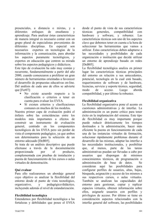 presenciales, a distancia o mixtas, y a
diferentes enfoques de enseñanza y
aprendizaje. Para analizar éstas características
de manera integral es necesario contar con un
grupo plural de especialistas provenientes de
diferentes disciplinas. En especial son
necesarios expertos en tecnologías de la
información y la comunicación, para abordar
los aspectos puramente tecnológicos, y
expertos en educación que centren su mirada
sobre los aspectos pedagógicos y didácticos.
Este tipo de evaluación ha sido muy común y
recurrente, fundamentalmente a partir del año
2000, cuando comenzaron a proliferar un gran
número de herramientas orientadas a favorecer
el desarrollo de propuestas educativas on-line.
Del análisis de cada uno de ellos se advierte
que [Fer07]:
 No existe acuerdo respecto a la
clasificación o criterios a tener en
cuenta para evaluar los EVEA.
 Sí existen criterios y clasificaciones
comunes en muchos de los modelos.
Nuestra primer capa de evaluación podrá el
énfasis sobre las coincidencias entre los
modelos más importantes a efectos de
construir un instrumento de evaluación
general, centrado en los componentes
tecnológicos de los EVEA pero sin perder de
vista el componente pedagógico, ya que ambos
son determinantes para la selección de un
entorno adecuado [DeB05].
Se trata de un análisis descriptivo que puede
efectuase a través de la documentación
proporcionada por el producto,
complementada con pruebas de instalación y
puesta de funcionamiento de los cursos o aulas
virtuales de demostración.
Qué evaluar
Para ello realizaremos un abordaje general
cuyo objetivo es analizar la flexibilidad del
entorno desde el punto de vista tecnológico,
organizativo, y pedagógico/didáctico,
incluyendo además el nivel de estandarización.
Flexibilidad tecnológica
Entendemos por flexibilidad tecnológica a las
fortalezas y debilidades que posee el EVEA
desde el punto de vista de sus características
técnicas generales, compatibilidad con
hardware y software, y robustez. Las
características técnicas son uno de los aspectos
clave que debemos tener en cuenta a la hora de
seleccionar las herramientas que vamos a
utilizar. Estas características deben adaptarse a
las necesidades y posibilidades de cada
organización o institución que decide utilizar
un entorno de aprendizaje basado en redes
[DeB05].
La flexibilidad tecnológica analiza en primer
lugar las características técnicas principales
del entorno en relación a sus antecedentes,
potencial, tecnología en la cual está basado,
requerimientos de software y de hardware,
licencias, servicio y soporte técnico, seguridad,
modo de acceso. Luego aborda
compatibilidad, y por último la robustez.
Flexibilidad organizativa
La flexibilidad organizativa pone el acento en
cuestiones administrativas y de interfaz. La
administración es un punto crítico para tener
éxito en la implantación del sistema. Este tipo
de flexibilidad es muy importante porque
puede reducir drásticamente los tiempos
destinados a la administración, hacer más
eficiente la puesta en funcionamiento de cada
una de las instancias virtuales de formación,
solucionar rápidamente problemas durante el
desarrollo de las mismas, adaptar las interfaz a
las necesidades institucionales, y posibilitar
que, al menos, parte de las tareas
administrativas puedan ser llevadas a cabo por
usuarios que dispongan de mínimos
conocimientos técnicos, de programación o
administración de base de datos. Se
consideran aquí las posibilidades para
configurar perfiles de usuarios, altas, bajas,
búsqueda, asignación y acceso de los mismos a
sus respectivos cursos, o aulas virtuales.
También se analizan las capacidades del
entorno para gestionar, copiar y replicar
espacios virtuales, obtener información sobre
ellos, asignarle usuarios con perfiles y
privilegios de acceso. Por último se tiene en
consideración aspectos relacionados con la
interfaz general del software, las posibilidades
TE&ET'09 389
 