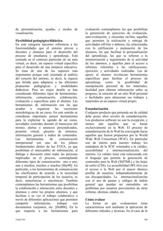 de personalización, ayudas, y modos de
visualización.
Flexibilidad pedagógico/didáctica
En esta categoría hacemos referencia a las
funcionalidades que el entorno provee a
docentes y alumnos para el desarrollo del
proceso de enseñanza y aprendizaje. Está
centrada en el contexto particular de un aula
virtual, es decir, un espacio virtual específico
para el desarrollo de una instancia educativa.
Se trata de una de los aspectos más
importantes porque está orientada al análisis
del corazón del entorno, es decir, la riqueza
que brinda para adaptarse a las diferentes
propuestas pedagógicas y modalidades
didácticas. Para un mejor detalle se han
considerado diferentes tipos de herramientas:
información, comunicación, colaboración,
evaluación y específicas para el alumno. Las
herramientas de información son las que
ayudan a organizar las cuestiones
metodológicas de un curso. En este sentido se
consideran importante poseer herramientas
para la explicitar la agenda de un curso,
novedades ocurridas durante el transcurso del
mismo, alertas o anuncios personalizados,
pizarrón virtual, glosario de términos,
información general e índice de contenidos.
Las herramientas de comunicación
interpersonal son uno de los pilares
fundamentales dentro de los EVEA, ya que
posibilitan el intercambio de información, el
diálogo y discusión entre todas las personas
implicadas en el proceso, contemplando
diferentes tipos de comunicación: uno a uno,
uno a muchos, muchos o muchos [Har90]. En
particular, a las herramientas de comunicación
las clasificamos de acuerdo a la necesidad
temporal de participación de los usuarios, es
decir, asincrónicas o sincrónicas. También
contemplamos las herramientas que posibilitan
la colaboración e interacción entre docentes y
alumnos y entre los propios alumnos, y que
facilitan a su vez el trabajo colaborativo a
través de diferentes aplicaciones que permiten
compartir información, trabajar con
documentos conjuntos, etc. [DeB06]. En lo
que respecta a las herramientas para
evaluación contemplamos las que posibilitan
la generación de ejercicios de evaluación,
auto-evaluación, y encuestas on-line, aquellas
que permiten la realización y entrega de
actividades off-line o deberes, las relacionadas
con la calificación y puntuación de los
alumnos, las que facilitan la personalización
del aprendizaje, las que se refieren a la
monitorización y seguimiento de la actividad
de los alumnos, y aquellas para el acceso a
informes referentes a las calificaciones,
ejercicios y actividades realizadas. Las de
apoyo al alumno involucran herramientas
específicas para facilitar el proceso de
aprendizaje como la posibilidad de
manipulación personal de los materiales,
facilidad para obtener información sobre su
progreso, la creación de un sitio Web personal
o facilidades para almacenar sus trabajos y
materiales en un espacio virtual propio.
Estandarización
Cualquier producto que pretenda ser de calidad
debe posee altos niveles de estandarización.
Los productos software no son la excepción, y
menos aún aquellos que se basan
exclusivamente en la Web. El proceso de
estandarización de la Web ha convergido hacia
aquellos que fueron propuestos por la World
Wide Web Consortium (W3C). En particular
son de interés para nuestro trabajo los
estándares de la W3C orientados a la validez,
accesibilidad e internacionalización del
entorno. La validez tiene está relacionada con
el lenguaje que permite la generación de
contenidos para la Web (XHTML) y las hojas
de estilo (CSS). La accesibilidad (WCAG) con
el acceso a la Web por el mayor abanico
posible de usuarios, independientemente de
sus discapacidades. La internacionalización
con el uso de pautas y códigos de índole
general que puedan ser entendidos sin
problemas por usuarios provenientes de otras
culturas, idiomas, edades, etc.
Cómo evaluar
La forma en que evaluaremos éstas
características será mediante la aplicación de
diferentes métodos y técnicas. En el caso de la
TE&ET'09 390
 