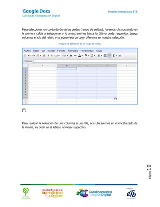 Para seleccionar un conjunto de varias celdas (rango de celdas), haremos clic sostenido en
la primera celda a seleccionar y lo arrastraremos hasta la última celda requerida. Luego
soltamos el clic del ratón, y se observará un color diferente en nuestra selección.

                            Imagen 10. Selección de un rango de celdas




[10]



Para realizar la selección de una columna o una fila, nos ubicaremos en el encabezado de
la misma, es decir en la letra o número respectivo.




                                                                                             10
                                                                                             Página
 