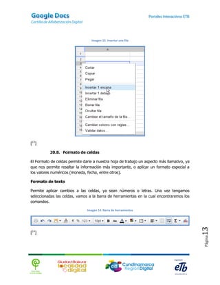 Imagen 13. Insertar una fila




[13]

          20.8. Formato de celdas

El Formato de celdas permite darle a nuestra hoja de trabajo un aspecto más llamativo, ya
que nos permite resaltar la información más importante, o aplicar un formato especial a
los valores numéricos (moneda, fecha, entre otros).

Formato de texto

Permite aplicar cambios a las celdas, ya sean números o letras. Una vez tengamos
seleccionadas las celdas, vamos a la barra de herramientas en la cual encontraremos los
comandos.

                               Imagen 14. Barra de herramientas
                                                                                            13


[14]
                                                                                            Página
 