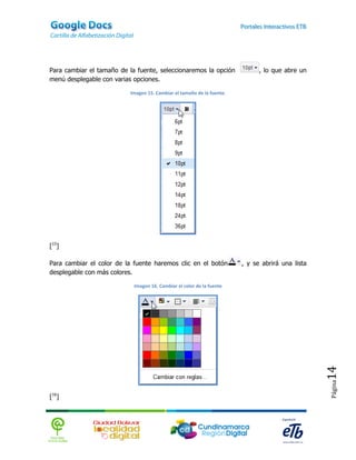 Para cambiar el tamaño de la fuente, seleccionaremos la opción                , lo que abre un
menú desplegable con varias opciones.

                           Imagen 15. Cambiar el tamaño de la fuente.




[15]

Para cambiar el color de la fuente haremos clic en el botón             , y se abrirá una lista
desplegable con más colores.

                            Imagen 16. Cambiar el color de la fuente




                                                                                                  14
                                                                                                  Página




[16]
 
