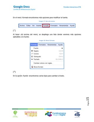 En el menú Formato encontramos más opciones para modificar la fuente.

                                 Imagen 17. Barra de menús.




[17]

Al hacer clic encima del menú, se despliega una lista donde veremos más opciones
aplicables a la fuente.

                                  Imagen 18. Menú Formato.




[18]

En la opción Fuente encontramos varios tipos para cambiar al texto.




                                                                                   15
                                                                                   Página
 