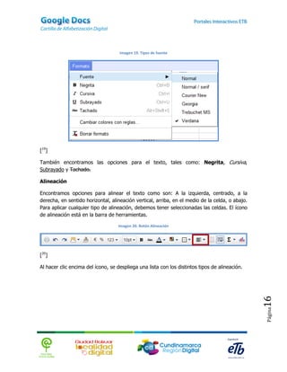 Imagen 19. Tipos de fuente




[19]

También encontramos las opciones para el texto, tales como: Negrita, Cursiva,
Subrayado y Tachado.

Alineación

Encontramos opciones para alinear el texto como son: A la izquierda, centrado, a la
derecha, en sentido horizontal, alineación vertical, arriba, en el medio de la celda, o abajo.
Para aplicar cualquier tipo de alineación, debemos tener seleccionadas las celdas. El ícono
de alineación está en la barra de herramientas.

                                    Imagen 20. Botón Alineación




[20]

Al hacer clic encima del ícono, se despliega una lista con los distintos tipos de alineación.    16
                                                                                                 Página
 