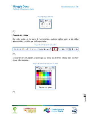 Imagen 24. Tipos de bordes.




[24]

Color de las celdas

Con esta opción de la barra de herramientas, podemos aplicar color a las celdas
seleccionadas, con el fin que estén destacadas.

                              Imagen 25. Color de fondo de las celdas




[25]

Al hacer clic en esta opción, se despliega una paleta con distintos colores, para así elegir
el que más nos guste.

                            Imagen 26. Selección de color para las celdas




[26]
                                                                                               18
                                                                                               Página
 