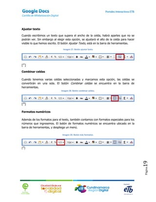 Ajustar texto

Cuando escribimos un texto que supera el ancho de la celda, habrá apartes que no se
podrán ver. Sin embargo al elegir esta opción, se ajustará el alto de la celda para hacer
visible lo que hemos escrito. El botón Ajustar Texto, está en la barra de herramientas.

                                Imagen 27. Botón ajustar texto




[27]

Combinar celdas

Cuando tenemos varias celdas seleccionadas y marcamos esta opción, las celdas se
convertirán en una sola. El botón Combinar celdas se encuentra en la barra de
herramientas.
                               Imagen 28. Botón combinar celdas.




[28]

Formatos numéricos

Además de los formatos para el texto, también contamos con formatos especiales para los
números que ingresemos. El botón de formatos numéricos se encuentra ubicado en la
barra de herramientas, y despliega un menú.

                                Imagen 29. Botón más formatos.




[29]
                                                                                            19
                                                                                            Página
 