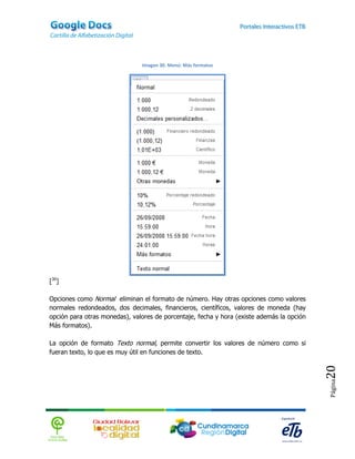 Imagen 30. Menú: Más formatos




[30]

Opciones como Normal eliminan el formato de número. Hay otras opciones como valores
normales redondeados, dos decimales, financieros, científicos, valores de moneda (hay
opción para otras monedas), valores de porcentaje, fecha y hora (existe además la opción
Más formatos).

La opción de formato Texto normal, permite convertir los valores de número como si
fueran texto, lo que es muy útil en funciones de texto.
                                                                                           20
                                                                                           Página
 