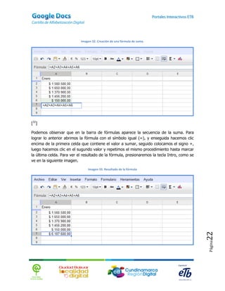 Imagen 32. Creación de una fórmula de suma.




[32]

Podemos observar que en la barra de fórmulas aparece la secuencia de la suma. Para
lograr lo anterior abrimos la fórmula con el símbolo igual (=), y enseguida hacemos clic
encima de la primera celda que contiene el valor a sumar, seguido colocamos el signo +,
luego hacemos clic en el sugundo valor y repetimos el mismo procedimiento hasta marcar
la última celda. Para ver el resultado de la fórmula, presionaremos la tecla Intro, como se
ve en la siguiente imagen.

                               Imagen 33. Resultado de la fórmula




                                                                                              22
                                                                                              Página
 