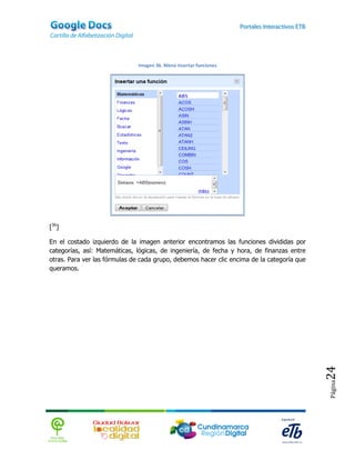 Imagen 36. Menú Insertar funciones




[36]

En el costado izquierdo de la imagen anterior encontramos las funciones divididas por
categorías, así: Matemáticas, lógicas, de ingeniería, de fecha y hora, de finanzas entre
otras. Para ver las fórmulas de cada grupo, debemos hacer clic encima de la categoría que
queramos.




                                                                                            24
                                                                                            Página
 