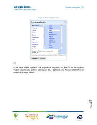 Imagen 37. Menú insertar funciones




[37]

En la parte inferior aparecen qué argumentos requiere cada función. En la siguiente
imagen tenemos una serie de valores por día, y aplicando una función calcularemos la
sumatoria de estos valores.




                                                                                       25
                                                                                       Página
 